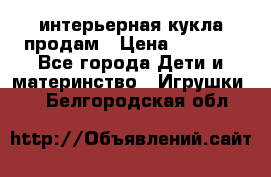 интерьерная кукла продам › Цена ­ 2 000 - Все города Дети и материнство » Игрушки   . Белгородская обл.